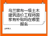 乌兰察布一级土木建筑造价工程师国家有补贴吗在哪里报名