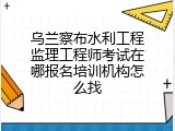 乌兰察布水利工程监理工程师考试在哪报名培训机构怎么找