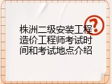 株洲二级安装工程造价工程师考试时间和考试地点介绍