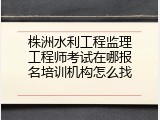 株洲水利工程监理工程师考试在哪报名培训机构怎么找