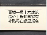 晋城一级土木建筑造价工程师国家有补贴吗在哪里报名