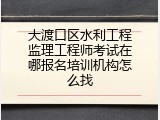 大渡口区水利工程监理工程师考试在哪报名培训机构怎么找