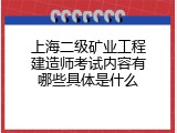 上海二级矿业工程建造师考试内容有哪些具体是什么