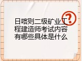 日喀则二级矿业工程建造师考试内容有哪些具体是什么