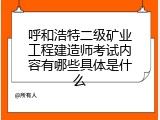 呼和浩特二级矿业工程建造师考试内容有哪些具体是什么