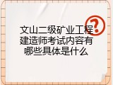 文山二级矿业工程建造师考试内容有哪些具体是什么