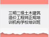 三明二级土木建筑造价工程师正规培训机构学校培训班