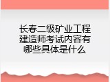 长春二级矿业工程建造师考试内容有哪些具体是什么