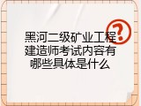 黑河二级矿业工程建造师考试内容有哪些具体是什么