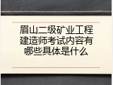 眉山二级矿业工程建造师考试内容有哪些具体是什么