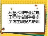 林芝水利专业监理工程师培训学费多少钱在哪报名培训