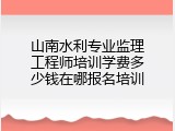山南水利专业监理工程师培训学费多少钱在哪报名培训