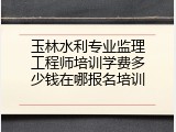 玉林水利专业监理工程师培训学费多少钱在哪报名培训