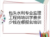 包头水利专业监理工程师培训学费多少钱在哪报名培训