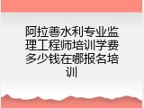 阿拉善水利专业监理工程师培训学费多少钱在哪报名培训