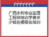广西水利专业监理工程师培训学费多少钱在哪报名培训