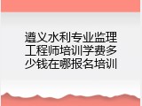 遵义水利专业监理工程师培训学费多少钱在哪报名培训
