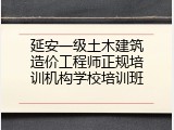 延安一级土木建筑造价工程师正规培训机构学校培训班
