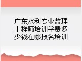 广东水利专业监理工程师培训学费多少钱在哪报名培训