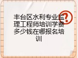 丰台区水利专业监理工程师培训学费多少钱在哪报名培训