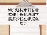 博尔塔拉水利专业监理工程师培训学费多少钱在哪报名培训