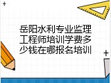 岳阳水利专业监理工程师培训学费多少钱在哪报名培训