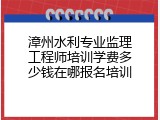 漳州水利专业监理工程师培训学费多少钱在哪报名培训