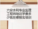 六安水利专业监理工程师培训学费多少钱在哪报名培训