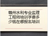 赣州水利专业监理工程师培训学费多少钱在哪报名培训