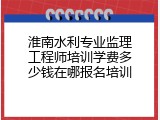 淮南水利专业监理工程师培训学费多少钱在哪报名培训