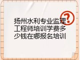 扬州水利专业监理工程师培训学费多少钱在哪报名培训