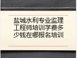 盐城水利专业监理工程师培训学费多少钱在哪报名培训