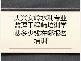 大兴安岭水利专业监理工程师培训学费多少钱在哪报名培训