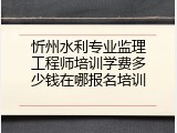 忻州水利专业监理工程师培训学费多少钱在哪报名培训