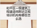 和平区一级建筑工程建造师附近正规培训机构有哪些怎么选