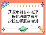 辽源水利专业监理工程师培训学费多少钱在哪报名培训