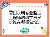 营口水利专业监理工程师培训学费多少钱在哪报名培训