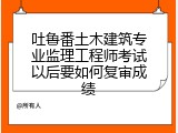 吐鲁番土木建筑专业监理工程师考试以后要如何复审成绩