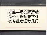 赤峰一级交通运输造价工程师要学什么专业考证考几门