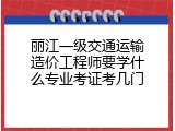 丽江一级交通运输造价工程师要学什么专业考证考几门