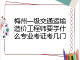 梅州一级交通运输造价工程师要学什么专业考证考几门