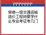 常德一级交通运输造价工程师要学什么专业考证考几门
