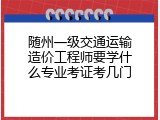 随州一级交通运输造价工程师要学什么专业考证考几门