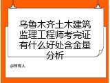 乌鲁木齐土木建筑监理工程师考完证有什么好处含金量分析