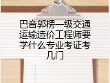 巴音郭楞一级交通运输造价工程师要学什么专业考证考几门