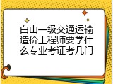 白山一级交通运输造价工程师要学什么专业考证考几门