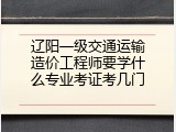 辽阳一级交通运输造价工程师要学什么专业考证考几门