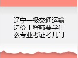 辽宁一级交通运输造价工程师要学什么专业考证考几门