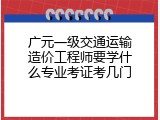 广元一级交通运输造价工程师要学什么专业考证考几门