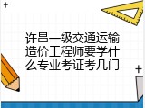 许昌一级交通运输造价工程师要学什么专业考证考几门
